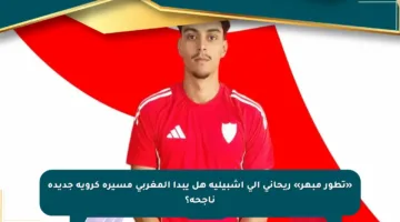 «تطور مبهر» ريحاني إلى إشبيلية هل يبدأ المغربي مسيرة كروية جديدة ناجحة؟